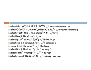 select initcap("USA IS A PLACE"); // Returns: Usa Is A Place
select CONCAT(‘cmputer',‘science',‘engg'); //computerscienceengg
select substr('This is hive demo',9,4); // hive
select length('hadoop'); // 6
select length('hadoop'); // 6
select lpad('hadoop',8,'H'); // Hhhadoop
select rpad(‘hadoop’,8,’p’); // hadooppp
 select trim(' Hadoop '); // 'Hadoop‘
select ltrim(' Hadoop '); // 'Hadoop ‘
select rtrim(' Hadoop '); // ' Hadoop‘
select repeat('Hadoop',2); //HadoopHadoop
 