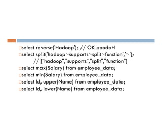 select reverse('Hadoop'); // OK poodaH
select split('hadoop~supports~split~function','~');
// ["hadoop","supports","split","function"]
// ["hadoop","supports","split","function"]
select max(Salary) from employee_data;
select min(Salary) from employee_data;
select Id, upper(Name) from employee_data;
select Id, lower(Name) from employee_data;
 