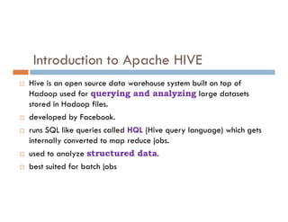 Introduction to Apache HIVE
 Hive is an open source data warehouse system built on top of
Hadoop used for querying and analyzing large datasets
stored in Hadoop files.
 developed by Facebook.
 runs SQL like queries called HQL (Hive query language) which gets
internally converted to map reduce jobs.
 used to analyze structured data.
 best suited for batch jobs
 