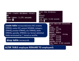 create table txnrecords(txnnno INT, txndate
STRING, custno INT, amount DOUBLE, category
STRING, product STRING, city STRING, State
STRING, product STRING, city STRING, State
STRING, spendby STRING) row format delimited
fields terminated by ',' stored as textfile.
drop table txnrecords
ALTER TABLE employee RENAME TO employee2;
 