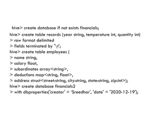 hive> create database if not exists financials;
hive> create table records (year string, temperature int, quantity int)
> row format delimited
> fields terminated by 't';
hive> create table employees (
> name string,
> salary float,
> salary float,
> subordinates array<string>,
> deductions map<string, float>,
> address struct<street:string, city:string, state:string, zip:int>);
hive> create database financials2
> with dbproperties('creator' = ‘Sreedhar', 'date' = '2020-12-19');
 