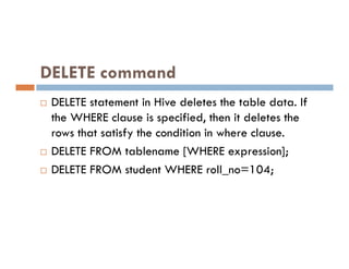 DELETE command
 DELETE statement in Hive deletes the table data. If
the WHERE clause is specified, then it deletes the
rows that satisfy the condition in where clause.
rows that satisfy the condition in where clause.
 DELETE FROM tablename [WHERE expression];
 DELETE FROM student WHERE roll_no=104;
 