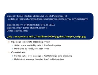 Introduction to HIVE
 Hive: data warehousing application in Hadoop
Query language is HiveQL, variant of SQL
Tables stored on HDFS as flat files
Developed by Facebook, now open source
student = LOAD ‘student_details.txt' USING PigStorage(',')
as (id:int, fname:chararray, lname:chararray, mob:chararray, city:chararray);
student_order = ORDER student BY age DESC;
student_limit = LIMIT student_order 4;
Dump student_limit;
./pig -x mapreduce hdfs://localhost:9000/pig_data/sample_script.pig
Developed by Facebook, now open source
 Pig: large-scale data processing system
Scripts are written in Pig Latin, a dataflow language
Developed by Yahoo!, now open source
 Common idea:
Provide higher-level language to facilitate large-data processing
Higher-level language “compiles down” to Hadoop jobs
./pig -x mapreduce hdfs://localhost:9000/pig_data/sample_script.pig
 