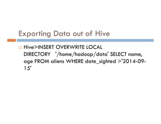 Exporting Data out of Hive
 Hive>INSERT OVERWRITE LOCAL
DIRECTORY '/home/hadoop/data' SELECT name,
age FROM aliens WHERE date_sighted >'2014-09-
age FROM aliens WHERE date_sighted >'2014-09-
15'
 