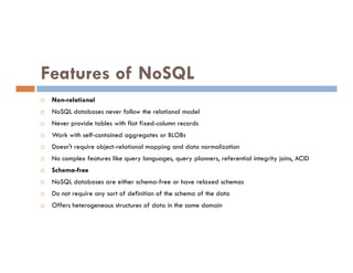 Features of NoSQL
 Non-relational
 NoSQL databases never follow the relational model
 Never provide tables with flat fixed-column records
 Work with self-contained aggregates or BLOBs
 Work with self-contained aggregates or BLOBs
 Doesn't require object-relational mapping and data normalization
 No complex features like query languages, query planners, referential integrity joins, ACID
 Schema-free
 NoSQL databases are either schema-free or have relaxed schemas
 Do not require any sort of definition of the schema of the data
 Offers heterogeneous structures of data in the same domain
 