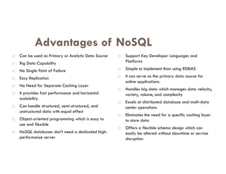Advantages of NoSQL
 Can be used as Primary or Analytic Data Source
 Big Data Capability
 No Single Point of Failure
 Easy Replication
 No Need for Separate Caching Layer
 Support Key Developer Languages and
Platforms
 Simple to implement than using RDBMS
 It can serve as the primary data source for
online applications.
Handles big data which manages data velocity,
 No Need for Separate Caching Layer
 It provides fast performance and horizontal
scalability.
 Can handle structured, semi-structured, and
unstructured data with equal effect
 Object-oriented programming which is easy to
use and flexible
 NoSQL databases don't need a dedicated high-
performance server
 Handles big data which manages data velocity,
variety, volume, and complexity
 Excels at distributed database and multi-data
center operations
 Eliminates the need for a specific caching layer
to store data
 Offers a flexible schema design which can
easily be altered without downtime or service
disruption
 