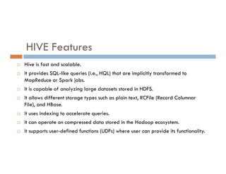 HIVE Features
 Hive is fast and scalable.
 It provides SQL-like queries (i.e., HQL) that are implicitly transformed to
MapReduce or Spark jobs.
It is capable of analyzing large datasets stored in HDFS.
 It is capable of analyzing large datasets stored in HDFS.
 It allows different storage types such as plain text, RCFile (Record Columnar
File), and HBase.
 It uses indexing to accelerate queries.
 It can operate on compressed data stored in the Hadoop ecosystem.
 It supports user-defined functions (UDFs) where user can provide its functionality.
 