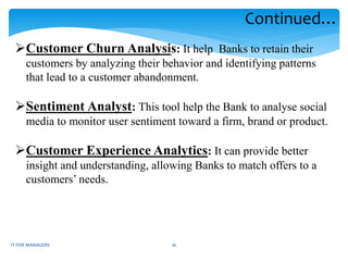 Customer Churn Analysis: It help Banks to retain their
customers by analyzing their behavior and identifying patterns
that lead to a customer abandonment.
Sentiment Analyst: This tool help the Bank to analyse social
media to monitor user sentiment toward a firm, brand or product.
Customer Experience Analytics: It can provide better
insight and understanding, allowing Banks to match offers to a
customers’ needs.
Continued…
IT FOR MANAGERS 16
 