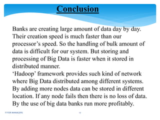 Conclusion
Banks are creating large amount of data day by day.
Their creation speed is much faster than our
processor’s speed. So the handling of bulk amount of
data is difficult for our system. But storing and
processing of Big Data is faster when it stored in
distributed manner.
‘Hadoop’ framework provides such kind of network
where Big Data distributed among different systems.
By adding more nodes data can be stored in different
location. If any node fails then there is no loss of data.
By the use of big data banks run more profitably.
IT FOR MANAGERS 17
 