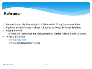 Reference:-
1. Introduction to big data analytics: A Webinar by WizIq Education Online.
2. Big Data analytics using Hadoop: A Lecture by Durga Software Solutions.
3. Book Followed:
Information Technology for Management by Efraim Turban, Linda Volonino.
4. Website Followed:
www.flysas.com
www.smartdatacollective.com
IT FOR MANAGERS 18
 