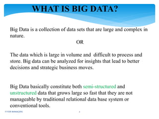 WHAT IS BIG DATA?
Big Data is a collection of data sets that are large and complex in
nature.
OR
The data which is large in volume and difficult to process and
store. Big data can be analyzed for insights that lead to better
decisions and strategic business moves.
Big Data basically constitute both semi-structured and
unstructured data that grows large so fast that they are not
manageable by traditional relational data base system or
conventional tools.
IT FOR MANAGERS 2
 