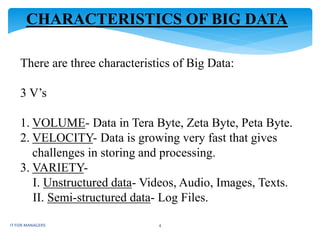 CHARACTERISTICS OF BIG DATA
There are three characteristics of Big Data:
3 V’s
1. VOLUME- Data in Tera Byte, Zeta Byte, Peta Byte.
2. VELOCITY- Data is growing very fast that gives
challenges in storing and processing.
3. VARIETY-
I. Unstructured data- Videos, Audio, Images, Texts.
II. Semi-structured data- Log Files.
IT FOR MANAGERS 4
 