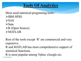 Tools Of Analytics
Most used statistical programing tools :
IBM SPSS
SAS
Sata
R (Open Source)
MATLAB
Rest of the tools except ‘R’ are commercial and very
expensive.
R and MATLAB has most comprehensive support of
statistical functions.
R is most popular among Yahoo ,Google etc.
IT FOR MANAGERS 8
 