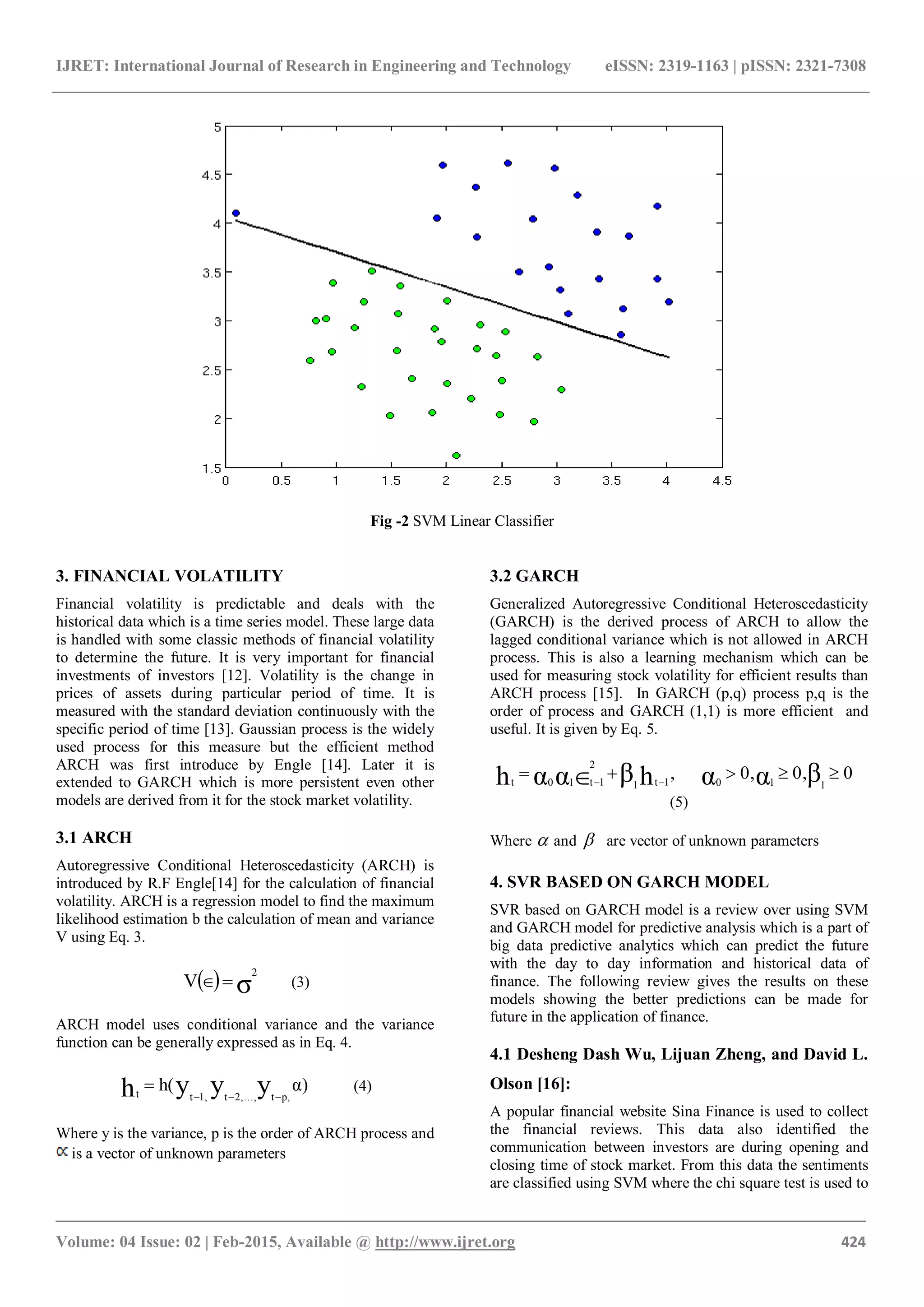 IJRET: International Journal of Research in Engineering and Technology eISSN: 2319-1163 | pISSN: 2321-7308
_______________________________________________________________________________________
Volume: 04 Issue: 02 | Feb-2015, Available @ http://www.ijret.org 424
Fig -2 SVM Linear Classifier
3. FINANCIAL VOLATILITY
Financial volatility is predictable and deals with the
historical data which is a time series model. These large data
is handled with some classic methods of financial volatility
to determine the future. It is very important for financial
investments of investors [12]. Volatility is the change in
prices of assets during particular period of time. It is
measured with the standard deviation continuously with the
specific period of time [13]. Gaussian process is the widely
used process for this measure but the efficient method
ARCH was first introduce by Engle [14]. Later it is
extended to GARCH which is more persistent even other
models are derived from it for the stock market volatility.
3.1 ARCH
Autoregressive Conditional Heteroscedasticity (ARCH) is
introduced by R.F Engle[14] for the calculation of financial
volatility. ARCH is a regression model to find the maximum
likelihood estimation b the calculation of mean and variance
V using Eq. 3.
  σ
2
V  (3)
ARCH model uses conditional variance and the variance
function can be generally expressed as in Eq. 4.
α)h( yyyh p,t2,...,t1,tt 
 (4)
Where y is the variance, p is the order of ARCH process and
is a vector of unknown parameters
3.2 GARCH
Generalized Autoregressive Conditional Heteroscedasticity
(GARCH) is the derived process of ARCH to allow the
lagged conditional variance which is not allowed in ARCH
process. This is also a learning mechanism which can be
used for measuring stock volatility for efficient results than
ARCH process [15]. In GARCH (p,q) process p,q is the
order of process and GARCH (1,1) is more efficient and
useful. It is given by Eq. 5.
00,0,, βααhβααh 1101t1
2
1t10t
 
(5)
Where  and  are vector of unknown parameters
4. SVR BASED ON GARCH MODEL
SVR based on GARCH model is a review over using SVM
and GARCH model for predictive analysis which is a part of
big data predictive analytics which can predict the future
with the day to day information and historical data of
finance. The following review gives the results on these
models showing the better predictions can be made for
future in the application of finance.
4.1 Desheng Dash Wu, Lijuan Zheng, and David L.
Olson [16]:
A popular financial website Sina Finance is used to collect
the financial reviews. This data also identified the
communication between investors are during opening and
closing time of stock market. From this data the sentiments
are classified using SVM where the chi square test is used to
 