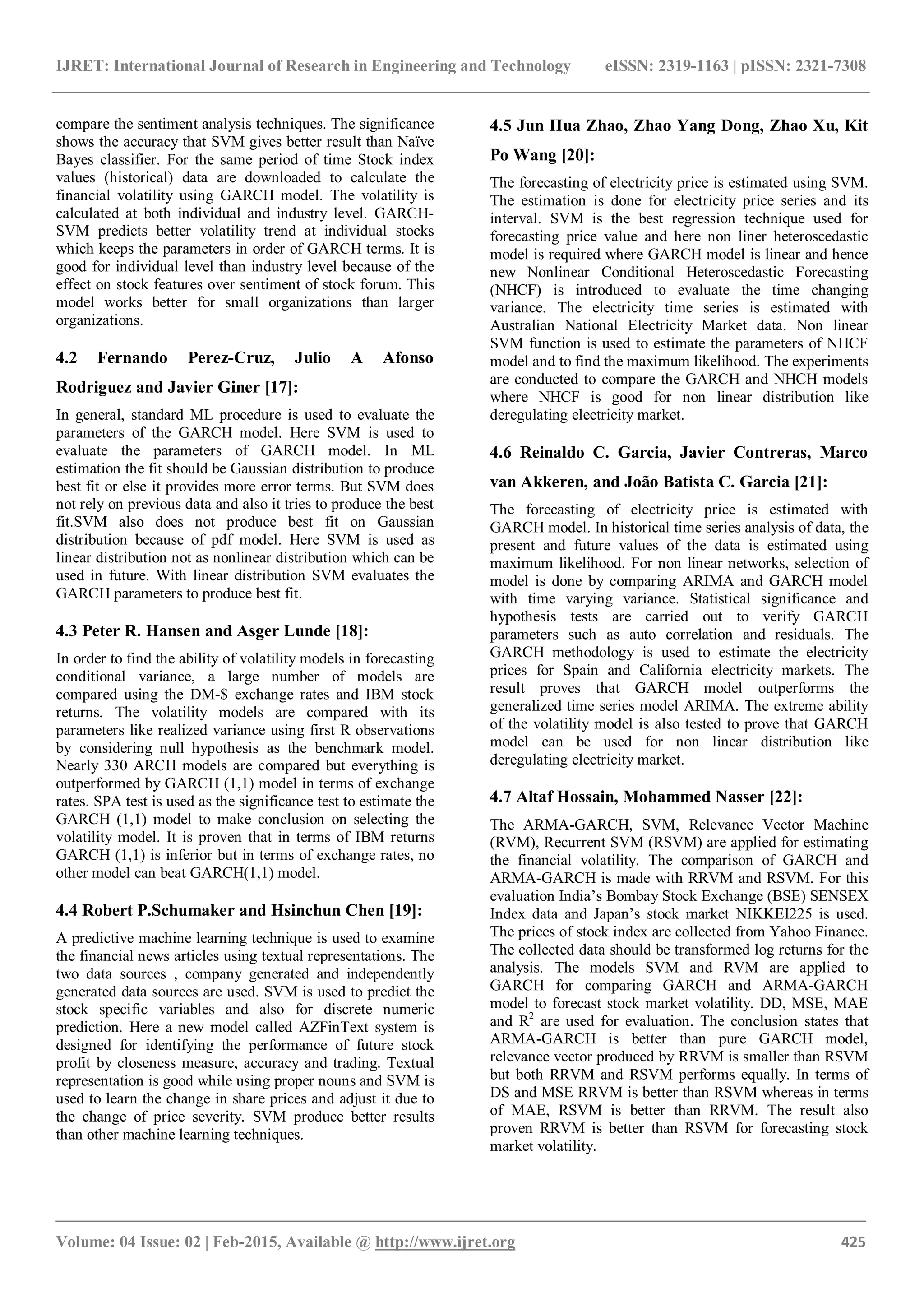 IJRET: International Journal of Research in Engineering and Technology eISSN: 2319-1163 | pISSN: 2321-7308
_______________________________________________________________________________________
Volume: 04 Issue: 02 | Feb-2015, Available @ http://www.ijret.org 425
compare the sentiment analysis techniques. The significance
shows the accuracy that SVM gives better result than Naïve
Bayes classifier. For the same period of time Stock index
values (historical) data are downloaded to calculate the
financial volatility using GARCH model. The volatility is
calculated at both individual and industry level. GARCH-
SVM predicts better volatility trend at individual stocks
which keeps the parameters in order of GARCH terms. It is
good for individual level than industry level because of the
effect on stock features over sentiment of stock forum. This
model works better for small organizations than larger
organizations.
4.2 Fernando Perez-Cruz, Julio A Afonso
Rodriguez and Javier Giner [17]:
In general, standard ML procedure is used to evaluate the
parameters of the GARCH model. Here SVM is used to
evaluate the parameters of GARCH model. In ML
estimation the fit should be Gaussian distribution to produce
best fit or else it provides more error terms. But SVM does
not rely on previous data and also it tries to produce the best
fit.SVM also does not produce best fit on Gaussian
distribution because of pdf model. Here SVM is used as
linear distribution not as nonlinear distribution which can be
used in future. With linear distribution SVM evaluates the
GARCH parameters to produce best fit.
4.3 Peter R. Hansen and Asger Lunde [18]:
In order to find the ability of volatility models in forecasting
conditional variance, a large number of models are
compared using the DM-$ exchange rates and IBM stock
returns. The volatility models are compared with its
parameters like realized variance using first R observations
by considering null hypothesis as the benchmark model.
Nearly 330 ARCH models are compared but everything is
outperformed by GARCH (1,1) model in terms of exchange
rates. SPA test is used as the significance test to estimate the
GARCH (1,1) model to make conclusion on selecting the
volatility model. It is proven that in terms of IBM returns
GARCH (1,1) is inferior but in terms of exchange rates, no
other model can beat GARCH(1,1) model.
4.4 Robert P.Schumaker and Hsinchun Chen [19]:
A predictive machine learning technique is used to examine
the financial news articles using textual representations. The
two data sources , company generated and independently
generated data sources are used. SVM is used to predict the
stock specific variables and also for discrete numeric
prediction. Here a new model called AZFinText system is
designed for identifying the performance of future stock
profit by closeness measure, accuracy and trading. Textual
representation is good while using proper nouns and SVM is
used to learn the change in share prices and adjust it due to
the change of price severity. SVM produce better results
than other machine learning techniques.
4.5 Jun Hua Zhao, Zhao Yang Dong, Zhao Xu, Kit
Po Wang [20]:
The forecasting of electricity price is estimated using SVM.
The estimation is done for electricity price series and its
interval. SVM is the best regression technique used for
forecasting price value and here non liner heteroscedastic
model is required where GARCH model is linear and hence
new Nonlinear Conditional Heteroscedastic Forecasting
(NHCF) is introduced to evaluate the time changing
variance. The electricity time series is estimated with
Australian National Electricity Market data. Non linear
SVM function is used to estimate the parameters of NHCF
model and to find the maximum likelihood. The experiments
are conducted to compare the GARCH and NHCH models
where NHCF is good for non linear distribution like
deregulating electricity market.
4.6 Reinaldo C. Garcia, Javier Contreras, Marco
van Akkeren, and João Batista C. Garcia [21]:
The forecasting of electricity price is estimated with
GARCH model. In historical time series analysis of data, the
present and future values of the data is estimated using
maximum likelihood. For non linear networks, selection of
model is done by comparing ARIMA and GARCH model
with time varying variance. Statistical significance and
hypothesis tests are carried out to verify GARCH
parameters such as auto correlation and residuals. The
GARCH methodology is used to estimate the electricity
prices for Spain and California electricity markets. The
result proves that GARCH model outperforms the
generalized time series model ARIMA. The extreme ability
of the volatility model is also tested to prove that GARCH
model can be used for non linear distribution like
deregulating electricity market.
4.7 Altaf Hossain, Mohammed Nasser [22]:
The ARMA-GARCH, SVM, Relevance Vector Machine
(RVM), Recurrent SVM (RSVM) are applied for estimating
the financial volatility. The comparison of GARCH and
ARMA-GARCH is made with RRVM and RSVM. For this
evaluation India’s Bombay Stock Exchange (BSE) SENSEX
Index data and Japan’s stock market NIKKEI225 is used.
The prices of stock index are collected from Yahoo Finance.
The collected data should be transformed log returns for the
analysis. The models SVM and RVM are applied to
GARCH for comparing GARCH and ARMA-GARCH
model to forecast stock market volatility. DD, MSE, MAE
and R2
are used for evaluation. The conclusion states that
ARMA-GARCH is better than pure GARCH model,
relevance vector produced by RRVM is smaller than RSVM
but both RRVM and RSVM performs equally. In terms of
DS and MSE RRVM is better than RSVM whereas in terms
of MAE, RSVM is better than RRVM. The result also
proven RRVM is better than RSVM for forecasting stock
market volatility.
 
