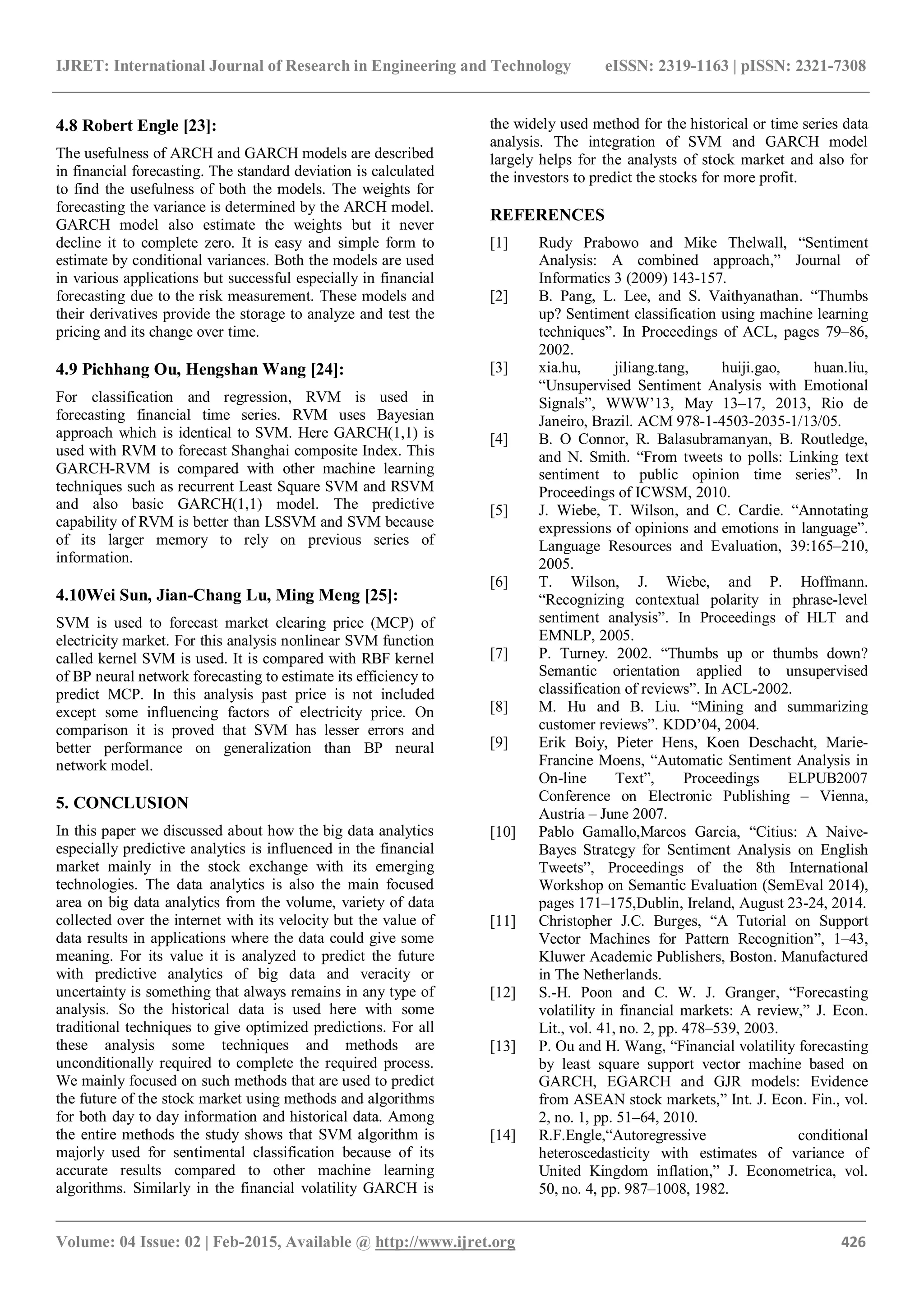 IJRET: International Journal of Research in Engineering and Technology eISSN: 2319-1163 | pISSN: 2321-7308
_______________________________________________________________________________________
Volume: 04 Issue: 02 | Feb-2015, Available @ http://www.ijret.org 426
4.8 Robert Engle [23]:
The usefulness of ARCH and GARCH models are described
in financial forecasting. The standard deviation is calculated
to find the usefulness of both the models. The weights for
forecasting the variance is determined by the ARCH model.
GARCH model also estimate the weights but it never
decline it to complete zero. It is easy and simple form to
estimate by conditional variances. Both the models are used
in various applications but successful especially in financial
forecasting due to the risk measurement. These models and
their derivatives provide the storage to analyze and test the
pricing and its change over time.
4.9 Pichhang Ou, Hengshan Wang [24]:
For classification and regression, RVM is used in
forecasting financial time series. RVM uses Bayesian
approach which is identical to SVM. Here GARCH(1,1) is
used with RVM to forecast Shanghai composite Index. This
GARCH-RVM is compared with other machine learning
techniques such as recurrent Least Square SVM and RSVM
and also basic GARCH(1,1) model. The predictive
capability of RVM is better than LSSVM and SVM because
of its larger memory to rely on previous series of
information.
4.10Wei Sun, Jian-Chang Lu, Ming Meng [25]:
SVM is used to forecast market clearing price (MCP) of
electricity market. For this analysis nonlinear SVM function
called kernel SVM is used. It is compared with RBF kernel
of BP neural network forecasting to estimate its efficiency to
predict MCP. In this analysis past price is not included
except some influencing factors of electricity price. On
comparison it is proved that SVM has lesser errors and
better performance on generalization than BP neural
network model.
5. CONCLUSION
In this paper we discussed about how the big data analytics
especially predictive analytics is influenced in the financial
market mainly in the stock exchange with its emerging
technologies. The data analytics is also the main focused
area on big data analytics from the volume, variety of data
collected over the internet with its velocity but the value of
data results in applications where the data could give some
meaning. For its value it is analyzed to predict the future
with predictive analytics of big data and veracity or
uncertainty is something that always remains in any type of
analysis. So the historical data is used here with some
traditional techniques to give optimized predictions. For all
these analysis some techniques and methods are
unconditionally required to complete the required process.
We mainly focused on such methods that are used to predict
the future of the stock market using methods and algorithms
for both day to day information and historical data. Among
the entire methods the study shows that SVM algorithm is
majorly used for sentimental classification because of its
accurate results compared to other machine learning
algorithms. Similarly in the financial volatility GARCH is
the widely used method for the historical or time series data
analysis. The integration of SVM and GARCH model
largely helps for the analysts of stock market and also for
the investors to predict the stocks for more profit.
REFERENCES
[1] Rudy Prabowo and Mike Thelwall, “Sentiment
Analysis: A combined approach,” Journal of
Informatics 3 (2009) 143-157.
[2] B. Pang, L. Lee, and S. Vaithyanathan. “Thumbs
up? Sentiment classification using machine learning
techniques”. In Proceedings of ACL, pages 79–86,
2002.
[3] xia.hu, jiliang.tang, huiji.gao, huan.liu,
“Unsupervised Sentiment Analysis with Emotional
Signals”, WWW’13, May 13–17, 2013, Rio de
Janeiro, Brazil. ACM 978-1-4503-2035-1/13/05.
[4] B. O Connor, R. Balasubramanyan, B. Routledge,
and N. Smith. “From tweets to polls: Linking text
sentiment to public opinion time series”. In
Proceedings of ICWSM, 2010.
[5] J. Wiebe, T. Wilson, and C. Cardie. “Annotating
expressions of opinions and emotions in language”.
Language Resources and Evaluation, 39:165–210,
2005.
[6] T. Wilson, J. Wiebe, and P. Hoffmann.
“Recognizing contextual polarity in phrase-level
sentiment analysis”. In Proceedings of HLT and
EMNLP, 2005.
[7] P. Turney. 2002. “Thumbs up or thumbs down?
Semantic orientation applied to unsupervised
classification of reviews”. In ACL-2002.
[8] M. Hu and B. Liu. “Mining and summarizing
customer reviews”. KDD’04, 2004.
[9] Erik Boiy, Pieter Hens, Koen Deschacht, Marie-
Francine Moens, “Automatic Sentiment Analysis in
On-line Text”, Proceedings ELPUB2007
Conference on Electronic Publishing – Vienna,
Austria – June 2007.
[10] Pablo Gamallo,Marcos Garcia, “Citius: A Naive-
Bayes Strategy for Sentiment Analysis on English
Tweets”, Proceedings of the 8th International
Workshop on Semantic Evaluation (SemEval 2014),
pages 171–175,Dublin, Ireland, August 23-24, 2014.
[11] Christopher J.C. Burges, “A Tutorial on Support
Vector Machines for Pattern Recognition”, 1–43,
Kluwer Academic Publishers, Boston. Manufactured
in The Netherlands.
[12] S.-H. Poon and C. W. J. Granger, “Forecasting
volatility in financial markets: A review,” J. Econ.
Lit., vol. 41, no. 2, pp. 478–539, 2003.
[13] P. Ou and H. Wang, “Financial volatility forecasting
by least square support vector machine based on
GARCH, EGARCH and GJR models: Evidence
from ASEAN stock markets,” Int. J. Econ. Fin., vol.
2, no. 1, pp. 51–64, 2010.
[14] R.F.Engle,“Autoregressive conditional
heteroscedasticity with estimates of variance of
United Kingdom inflation,” J. Econometrica, vol.
50, no. 4, pp. 987–1008, 1982.
 