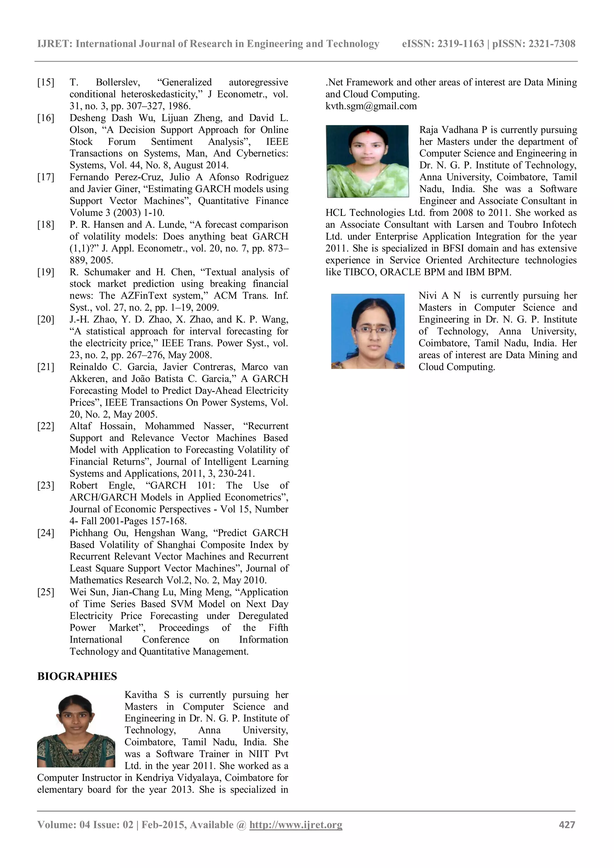 IJRET: International Journal of Research in Engineering and Technology eISSN: 2319-1163 | pISSN: 2321-7308
_______________________________________________________________________________________
Volume: 04 Issue: 02 | Feb-2015, Available @ http://www.ijret.org 427
[15] T. Bollerslev, “Generalized autoregressive
conditional heteroskedasticity,” J Econometr., vol.
31, no. 3, pp. 307–327, 1986.
[16] Desheng Dash Wu, Lijuan Zheng, and David L.
Olson, “A Decision Support Approach for Online
Stock Forum Sentiment Analysis”, IEEE
Transactions on Systems, Man, And Cybernetics:
Systems, Vol. 44, No. 8, August 2014.
[17] Fernando Perez-Cruz, Julio A Afonso Rodriguez
and Javier Giner, “Estimating GARCH models using
Support Vector Machines”, Quantitative Finance
Volume 3 (2003) 1-10.
[18] P. R. Hansen and A. Lunde, “A forecast comparison
of volatility models: Does anything beat GARCH
(1,1)?” J. Appl. Econometr., vol. 20, no. 7, pp. 873–
889, 2005.
[19] R. Schumaker and H. Chen, “Textual analysis of
stock market prediction using breaking financial
news: The AZFinText system,” ACM Trans. Inf.
Syst., vol. 27, no. 2, pp. 1–19, 2009.
[20] J.-H. Zhao, Y. D. Zhao, X. Zhao, and K. P. Wang,
“A statistical approach for interval forecasting for
the electricity price,” IEEE Trans. Power Syst., vol.
23, no. 2, pp. 267–276, May 2008.
[21] Reinaldo C. Garcia, Javier Contreras, Marco van
Akkeren, and João Batista C. Garcia,” A GARCH
Forecasting Model to Predict Day-Ahead Electricity
Prices”, IEEE Transactions On Power Systems, Vol.
20, No. 2, May 2005.
[22] Altaf Hossain, Mohammed Nasser, “Recurrent
Support and Relevance Vector Machines Based
Model with Application to Forecasting Volatility of
Financial Returns”, Journal of Intelligent Learning
Systems and Applications, 2011, 3, 230-241.
[23] Robert Engle, “GARCH 101: The Use of
ARCH/GARCH Models in Applied Econometrics”,
Journal of Economic Perspectives - Vol 15, Number
4- Fall 2001-Pages 157-168.
[24] Pichhang Ou, Hengshan Wang, “Predict GARCH
Based Volatility of Shanghai Composite Index by
Recurrent Relevant Vector Machines and Recurrent
Least Square Support Vector Machines”, Journal of
Mathematics Research Vol.2, No. 2, May 2010.
[25] Wei Sun, Jian-Chang Lu, Ming Meng, “Application
of Time Series Based SVM Model on Next Day
Electricity Price Forecasting under Deregulated
Power Market”, Proceedings of the Fifth
International Conference on Information
Technology and Quantitative Management.
BIOGRAPHIES
Kavitha S is currently pursuing her
Masters in Computer Science and
Engineering in Dr. N. G. P. Institute of
Technology, Anna University,
Coimbatore, Tamil Nadu, India. She
was a Software Trainer in NIIT Pvt
Ltd. in the year 2011. She worked as a
Computer Instructor in Kendriya Vidyalaya, Coimbatore for
elementary board for the year 2013. She is specialized in
.Net Framework and other areas of interest are Data Mining
and Cloud Computing.
kvth.sgm@gmail.com
Raja Vadhana P is currently pursuing
her Masters under the department of
Computer Science and Engineering in
Dr. N. G. P. Institute of Technology,
Anna University, Coimbatore, Tamil
Nadu, India. She was a Software
Engineer and Associate Consultant in
HCL Technologies Ltd. from 2008 to 2011. She worked as
an Associate Consultant with Larsen and Toubro Infotech
Ltd. under Enterprise Application Integration for the year
2011. She is specialized in BFSI domain and has extensive
experience in Service Oriented Architecture technologies
like TIBCO, ORACLE BPM and IBM BPM.
Nivi A N is currently pursuing her
Masters in Computer Science and
Engineering in Dr. N. G. P. Institute
of Technology, Anna University,
Coimbatore, Tamil Nadu, India. Her
areas of interest are Data Mining and
Cloud Computing.
 
