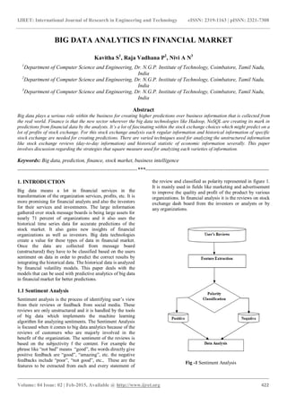 IJRET: International Journal of Research in Engineering and Technology eISSN: 2319-1163 | pISSN: 2321-7308
_______________________________________________________________________________________
Volume: 04 Issue: 02 | Feb-2015, Available @ http://www.ijret.org 422
BIG DATA ANALYTICS IN FINANCIAL MARKET
Kavitha S1
, Raja Vadhana P2
, Nivi A N3
1
Department of Computer Science and Engineering, Dr. N.G.P. Institute of Technology, Coimbatore, Tamil Nadu,
India
2
Department of Computer Science and Engineering, Dr. N.G.P. Institute of Technology, Coimbatore, Tamil Nadu,
India
3
Department of Computer Science and Engineering, Dr. N.G.P. Institute of Technology, Coimbatore, Tamil Nadu,
India
Abstract
Big data plays a serious role within the business for creating higher predictions over business information that is collected from
the real world. Finance is that the new sector wherever the big data technologies like Hadoop, NoSQL are creating its mark in
predictions from financial data by the analysts. It’s a lot of fascinating within the stock exchange choices which might predict on a
lot of profits of stock exchange. For this stock exchange analysis each regular information and historical information of specific
stock exchange are needed for creating predictions. There are varied techniques used for analyzing the unstructured information
like stock exchange reviews (day-to-day information) and historical statistic of economic information severally. This paper
involves discussion regarding the strategies that square measure used for analyzing each varieties of information.
Keywords: Big data, prediction, finance, stock market, business intelligence
--------------------------------------------------------------------***----------------------------------------------------------------------
1. INTRODUCTION
Big data means a lot in financial services in the
transformation of the organization services, profits, etc. It is
more promising for financial analysts and also the investors
for their services and investments. The large information
gathered over stock message boards is being large assets for
nearly 71 percent of organizations and it also uses the
historical time series data for accurate predictions of the
stock market. It also gains new insights of financial
organizations as well as investors. Big data technologies
create a value for these types of data in financial market.
Once the data are collected from message board
(unstructured) they have to be classified based on the users
sentiment on data in order to predict the correct results by
integrating the historical data. The historical data is analyzed
by financial volatility models. This paper deals with the
models that can be used with predictive analytics of big data
in financial market for better predictions.
1.1 Sentiment Analysis
Sentiment analysis is the process of identifying user’s view
from their reviews or feedback from social media. These
reviews are only unstructured and it is handled by the tools
of big data which implements the machine learning
algorithm for analyzing sentiments. The Sentiment Analysis
is focused when it comes to big data analytics because of the
reviews of customers who are majorly involved in the
benefit of the organization. The sentiment of the reviews is
based on the subjectivity f the content. For example the
phrase like “not bad” means “good”, the words directly give
positive feedback are “good”, “amazing”, etc. the negative
feedbacks include “poor”, “not good”, etc., These are the
features to be extracted from each and every statement of
the review and classified as polarity represented in figure 1.
It is mainly used in fields like marketing and advertisement
to improve the quality and profit of the product by various
organizations. In financial analysis it is the reviews on stock
exchange dash board from the investors or analysts or by
any organizations.
Fig -1 Sentiment Analysis
 