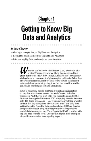 Chapter 1
GettingtoKnowBig
DataandAnalytics
In This Chapter
▶	Getting a perspective on Big Data and Analytics
▶	Seeing the business need for Big Data and Analytics
▶	Introducing Big Data and Analytics infrastructure
Whether you’re a Line of Business (LoB) executive or a
senior IT manager, you’ve likely been exposed to a
great number of “new” new things. Analytics isn’t new; analy-
sis has been a component of planning for millennia. What has
always hampered civilization’s enterprises was insufficient
data and slow speed of getting it — but the need for intelli-
gence and planning goes back a long way.
What is relatively new is Big Data. It’s not an exaggeration
to say that data is now one of the world’s most valuable
resources. And there’s a lot of it. For example, consider the
Internet. During the Christmas 2013 shopping season, Amazon
sold 426 items per second — each transaction yielding a wealth
of data. But big companies like Amazon aren’t the only ones
getting benefits from Big Data and Analytics (BD&A). Smaller
companies without a big Internet presence have plenty of
useful data to analyze, too. There’s gold in BD&A if you’re will-
ing and able to mine for it. Check out Chapter 4 for examples
of smaller companies making a big impact.
These materials are © 2014 John Wiley & Sons, Inc. Any dissemination, distribution, or unauthorized use is strictly prohibited.
 