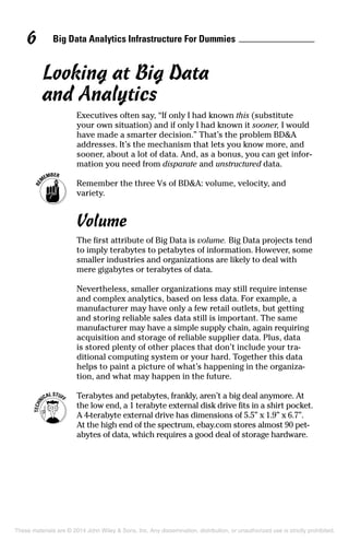 Big Data Analytics Infrastructure For Dummies6
Looking at Big Data
and Analytics
Executives often say, “If only I had known this (substitute
your own situation) and if only I had known it sooner, I would
have made a smarter decision.” That’s the problem BD&A
addresses. It’s the mechanism that lets you know more, and
sooner, about a lot of data. And, as a bonus, you can get infor-
mation you need from disparate and unstructured data.
	 Remember the three Vs of BD&A: volume, velocity, and
variety.
Volume
The first attribute of Big Data is volume. Big Data projects tend
to imply terabytes to petabytes of information. However, some
smaller industries and organizations are likely to deal with
mere gigabytes or terabytes of data.
Nevertheless, smaller organizations may still require intense
and complex analytics, based on less data. For example, a
manufacturer may have only a few retail outlets, but getting
and storing reliable sales data still is important. The same
manufacturer may have a simple supply chain, again requiring
acquisition and storage of reliable supplier data. Plus, data
is stored plenty of other places that don’t include your tra-
ditional computing system or your hard. Together this data
helps to paint a picture of what’s happening in the organiza-
tion, and what may happen in the future.
	 Terabytes and petabytes, frankly, aren’t a big deal anymore. At
the low end, a 1 terabyte external disk drive fits in a shirt pocket.
A 4-terabyte external drive has dimensions of 5.5” x 1.9” x 6.7”.
At the high end of the spectrum, ebay.com stores almost 90 pet-
abytes of data, which requires a good deal of storage hardware.
These materials are © 2014 John Wiley & Sons, Inc. Any dissemination, distribution, or unauthorized use is strictly prohibited.
 