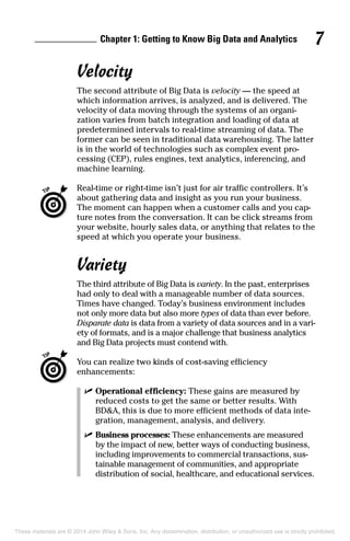 Chapter 1: Getting to Know Big Data and Analytics 7
Velocity
The second attribute of Big Data is velocity — the speed at
which information arrives, is analyzed, and is delivered. The
velocity of data moving through the systems of an organi-
zation varies from batch integration and loading of data at
predetermined intervals to real-time streaming of data. The
former can be seen in traditional data warehousing. The latter
is in the world of technologies such as complex event pro-
cessing (CEP), rules engines, text analytics, inferencing, and
machine learning.
	 Real-time or right-time isn’t just for air traffic controllers. It’s
about gathering data and insight as you run your business.
The moment can happen when a customer calls and you cap-
ture notes from the conversation. It can be click streams from
your website, hourly sales data, or anything that relates to the
speed at which you operate your business.
Variety
The third attribute of Big Data is variety. In the past, enterprises
had only to deal with a manageable number of data sources.
Times have changed. Today’s business environment includes
not only more data but also more types of data than ever before.
Disparate data is data from a variety of data sources and in a vari-
ety of formats, and is a major challenge that business analytics
and Big Data projects must contend with.
	 You can realize two kinds of cost-saving efficiency
enhancements:
	 ✓	Operational efficiency: These gains are measured by
reduced costs to get the same or better results. With
BD&A, this is due to more efficient methods of data inte-
gration, management, analysis, and delivery.
	 ✓	Business processes: These enhancements are measured
by the impact of new, better ways of conducting business,
including improvements to commercial transactions, sus-
tainable management of communities, and appropriate
distribution of social, healthcare, and educational services.
These materials are © 2014 John Wiley & Sons, Inc. Any dissemination, distribution, or unauthorized use is strictly prohibited.
 