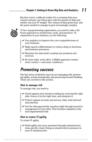 Chapter 1: Getting to Know Big Data and Analytics 11
But first, here’s a difficult reality: It’s a certainty that your
current systems can’t keep pace with the growth of data and
neither can your IT budget. The volume of data grows fast, and
the parts needed to manage it grow increasingly complex.
	 To be a top-performing organization, you need to take a dif-
ferent approach to architecture, tools, and practices. To
outperform in your industry, try the following:
	 ✓	Use analytics to improve the core competitiveness of
your business.
	 ✓	Make speed a differentiator to reduce delay in decisions
and business processes.
	 ✓	Monetize the data itself, creating new products and
services.
	 ✓	Be more right, more often. A BD&A approach creates
more context — and more confidence.
Promoting success
The key items needed for success are managing risk, promot-
ing agility, acting strategically, and practicing forward thinking.
These are covered in this section.
How to manage risk
To manage risk, you need to
	 ✓	Guard against poor decision making by sourcing the right
data. Source it at the right time, and integrate it.
	 ✓	Protect against security and privacy risks, both internal
and external.
	 ✓	Get the risk-opportunity equation right through proactive
management of your data. That includes regulatory risk
and organizational risk.
How to create IT agility
To create IT agility
	 ✓	Build agility into your operation through optimized sys-
tems and the cloud. Doing so should relieve pressure on
your IT infrastructure.
These materials are © 2014 John Wiley & Sons, Inc. Any dissemination, distribution, or unauthorized use is strictly prohibited.
 
