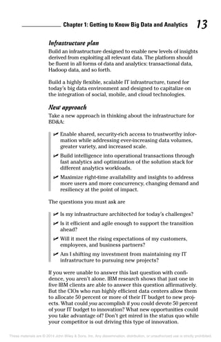 Chapter 1: Getting to Know Big Data and Analytics 13
Infrastructure plan
Build an infrastructure designed to enable new levels of insights
derived from exploiting all relevant data. The platform should
be fluent in all forms of data and analytics: transactional data,
Hadoop data, and so forth.
Build a highly flexible, scalable IT infrastructure, tuned for
today’s big data environment and designed to capitalize on
the integration of social, mobile, and cloud technologies.
New approach
Take a new approach in thinking about the infrastructure for
BD&A:
	 ✓	Enable shared, security-rich access to trustworthy infor-
mation while addressing ever-increasing data volumes,
greater variety, and increased scale.
	 ✓	Build intelligence into operational transactions through
fast analytics and optimization of the solution stack for
different analytics workloads.
	 ✓	Maximize right-time availability and insights to address
more users and more concurrency, changing demand and
resiliency at the point of impact.
The questions you must ask are
	 ✓	Is my infrastructure architected for today’s challenges?
	 ✓	Is it efficient and agile enough to support the transition
ahead?
	 ✓	Will it meet the rising expectations of my customers,
employees, and business partners?
	 ✓	Am I shifting my investment from maintaining my IT
infrastructure to pursuing new projects?
If you were unable to answer this last question with confi-
dence, you aren’t alone. IBM research shows that just one in
five IBM clients are able to answer this question affirmatively.
But the CIOs who run highly efficient data centers allow them
to allocate 50 percent or more of their IT budget to new proj-
ects. What could you accomplish if you could devote 50 percent
of your IT budget to innovation? What new opportunities could
you take advantage of? Don’t get mired in the status quo while
your competitor is out driving this type of innovation.
These materials are © 2014 John Wiley & Sons, Inc. Any dissemination, distribution, or unauthorized use is strictly prohibited.
 