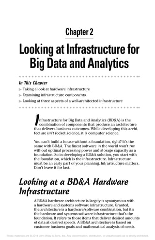 Chapter 2
LookingatInfrastructurefor
BigDataandAnaly tics
In This Chapter
▶	Taking a look at hardware infrastructure
▶	Examining infrastructure components
▶	Looking at three aspects of a well-architected infrastructure
Infrastructure for Big Data and Analytics (BD&A) is the
combination of components that produce an architecture
that delivers business outcomes. While developing this archi-
tecture isn’t rocket science, it is computer science.
You can’t build a house without a foundation, right? It’s the
same with BD&A. The finest software in the world won’t run
without optimal processing power and storage capacity as a
foundation. So in developing a BD&A solution, you start with
the foundation, which is the infrastructure. Infrastructure
must be an early part of your planning. Infrastructure matters.
Don’t leave it for last.
Looking at a BD&A Hardware
Infrastructure
A BD&A hardware architecture is largely is synonymous with
a hardware and systems software infrastructure. Granted,
the architecture is a hardware/software combination, but it’s
the hardware and systems software infrastructure that’s the
foundation. It refers to those items that deliver desired amounts
of data at desired speeds. A BD&A architecture is based on
customer business goals and mathematical analysis of needs.
These materials are © 2014 John Wiley & Sons, Inc. Any dissemination, distribution, or unauthorized use is strictly prohibited.
 
