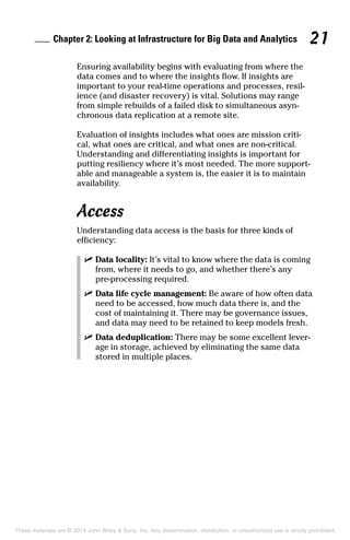 Chapter 2: Looking at Infrastructure for Big Data and Analytics 21
Ensuring availability begins with evaluating from where the
data comes and to where the insights flow. If insights are
important to your real-time operations and processes, resil-
ience (and disaster recovery) is vital. Solutions may range
from simple rebuilds of a failed disk to simultaneous asyn-
chronous data replication at a remote site.
Evaluation of insights includes what ones are mission criti-
cal, what ones are critical, and what ones are non-critical.
Understanding and differentiating insights is important for
putting resiliency where it’s most needed. The more support-
able and manageable a system is, the easier it is to maintain
availability.
Access
Understanding data access is the basis for three kinds of
efficiency:
	 ✓	Data locality: It’s vital to know where the data is coming
from, where it needs to go, and whether there’s any
­pre-processing required.
	 ✓	Data life cycle management: Be aware of how often data
need to be accessed, how much data there is, and the
cost of maintaining it. There may be governance issues,
and data may need to be retained to keep models fresh.
	 ✓	Data deduplication: There may be some excellent lever-
age in storage, achieved by eliminating the same data
stored in multiple places.
These materials are © 2014 John Wiley & Sons, Inc. Any dissemination, distribution, or unauthorized use is strictly prohibited.
 