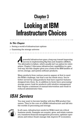 Chapter 3
LookingatIBM
InfrastructureChoices
In This Chapter
▶	Seeing a world of infrastructure options
▶	Examining the storage universe
Apowerful infrastructure goes a long way toward improving
success in implementing Big Data and Analytics (BD&A).
The alternative is failure, which usually isn’t an option for enter-
prises. Chapter 2 discusses infrastructure capabilities in a gen-
eral way, but this chapter gives you a look at the IBM families of
server, storage, and system software products.
Many products from various sources appear at first to meet
the BD&A challenge, but that’s not the whole story. You’re
better served by using products that have superior features
designed into them. So, in addition to brute force processing/
storage power, look for products with intuitive management
that require a minimum of manual intervention and result in
reduced administrator time.
IBM Servers
You may want to become familiar with key IBM product line
names. They’re the core of a BD&A infrastructure and fall into
the worlds of processing and storage.
	 In all cases, infrastructure needs for BD&A meet six critical
business needs. Examples are acquire, grow, and retain custom-
ers; transform financial management processes; optimize oper-
ations and reduce fraud; manage risk; improve IT economics;
 