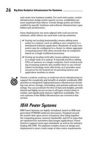 Big Data Analytics Infrastructure For Dummies24
and create new business models. For each entry point, certain
infrastructure design points (speed, access, availability) are
more important than others. Certain design points are better
enabled by specific hardware and software infrastructure capa-
bilities and architectures.
Some deployments are more aligned with scale-out server
solutions, while others are used with scale-up solutions:
	 ✓	Scaling out (scaling horizontally) means adding more
nodes to a system, such as adding a new computer to a
distributed software application. Hundreds of small com-
puters may be configured in a cluster to obtain aggregate
computing power that often exceeds that of computers
based on a single traditional processor.
	 ✓	Scaling up (scaling vertically) means adding resources
to a single node in a system. It typically involves adding
CPUs or memory to a single computer. Such vertical scal-
ing of existing systems also enables them to use virtual-
ization technology more effectively, as it provides more
resources for the hosted set of operating system and
application modules to share.
	 Choose a scale-in, scale-up, or scale-out server infrastructure to
support the complexity and breadth of analytic workloads. IBM
provides an integrated, high-performance infrastructure includ-
ing core server, storage, networking, and systems software tech-
nology. You can accelerate the flow of data and insights, provide
shared and highly secure access to all types of data where it
resides, and significantly improve right-time availability. The
core systems of the BD&A infrastructure are covered in this
section.
IBM Power Systems
IBM Power Systems are highly virtualized, based on IBM next-
generation POWER8 multicore processors. Designed around
the world’s first open server ecosystem, they bring together
the computing power, memory bandwidth, and I/O in ways that
are optimized for innovative data hungry applications. Power
System’s support Linux open standards, as well as the industry
leading AIX UNIX. The platform enables choice in design and
deployment to meet a wide range of data center requirements.
 