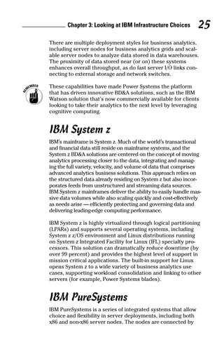 Chapter 3: Looking at IBM Infrastructure Choices 25
There are multiple deployment styles for business analytics,
including server nodes for business analytics grids and scal-
able server nodes to analyze data stored in data warehouses.
The proximity of data stored near (or on) these systems
enhances overall throughput, as do fast server I/O links con-
necting to external storage and network switches.
	 These capabilities have made Power Systems the platform
that has driven innovative BD&A solutions, such as the IBM
Watson solution that’s now commercially available for clients
looking to take their analytics to the next level by leveraging
cognitive computing.
IBM System z
IBM’s mainframe is System z. Much of the world’s transactional
and financial data still reside on mainframe systems, and the
System z BD&A solutions are centered on the concept of moving
analytics processing closer to the data, integrating and manag-
ing the full variety, velocity, and volume of data that comprises
advanced analytics business solutions. This approach relies on
the structured data already residing on System z but also incor-
porates feeds from unstructured and streaming data sources.
IBM System z mainframes deliver the ability to easily handle mas-
sive data volumes while also scaling quickly and cost-effectively
as needs arise — efficiently protecting and governing data and
delivering leading-edge computing performance.
IBM System z is highly virtualized through logical partitioning
(LPARs) and supports several operating systems, including
System z z/OS environment and Linux distributions running
on System z Integrated Facility for Linux (IFL) specialty pro-
cessors. This solution can dramatically reduce downtime (by
over 99 percent) and provides the highest level of support in
mission critical applications. The built-in support for Linux
opens System z to a wide variety of business analytics use
cases, supporting workload consolidation and linking to other
servers (for example, Power Systems blades).
IBM PureSystems
IBM PureSystems is a series of integrated systems that allow
choice and flexibility in server deployments, including both
x86 and non-x86 server nodes. The nodes are connected by
 