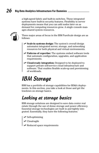 Big Data Analytics Infrastructure For Dummies26
a high-speed fabric and built-in switches. These integrated
systems have built-in security features. Flexibility in server
deployments means that you can add nodes later on as
demand for computing resources grow. A single console man-
ages shared system resources.
	 Three major areas of focus in the IBM PureScale design are as
follows:
	 ✓	Scale-in systems design: The system’s overall design
automates integrated server, storage, and networking
resources for both physical and virtual environments.
	 ✓	Patterns of expertise: The systems embed software tools
that automate configuration, upgrades, and application
requirements.
	 ✓	Cloud-ready integration: Designed to be deployed to
support private self-service cloud infrastructure and
­software. That enables flexible scale-up and provisioning
of workloads.
IBM Storage
IBM has a portfolio of storage capabilities for BD&A deploy-
ments. In this section, you take a look at those and get the
lowdown on storage basics.
Looking at storage basics
IBM storage solutions are designed to save data center real
estate through the use of dense storage and power efficiency.
Essential storage technologies are built in and tightly inte-
grated. Essentially, they have the following features:
	 ✓	Self-optimizing
	 ✓	Cloud-agile
	 ✓	Reduced space requirements
 