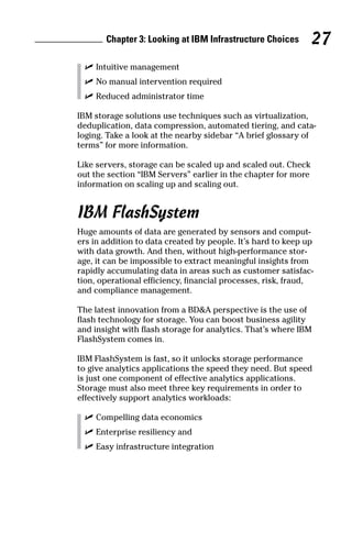Chapter 3: Looking at IBM Infrastructure Choices 27
	 ✓	Intuitive management
	 ✓	No manual intervention required
	 ✓	Reduced administrator time
IBM storage solutions use techniques such as virtualization,
deduplication, data compression, automated tiering, and cata-
loging. Take a look at the nearby sidebar “A brief glossary of
terms” for more information.
Like servers, storage can be scaled up and scaled out. Check
out the section “IBM Servers” earlier in the chapter for more
information on scaling up and scaling out.
IBM FlashSystem
Huge amounts of data are generated by sensors and comput-
ers in addition to data created by people. It’s hard to keep up
with data growth. And then, without high-performance stor-
age, it can be impossible to extract meaningful insights from
rapidly accumulating data in areas such as customer satisfac-
tion, operational efficiency, financial processes, risk, fraud,
and compliance management.
The latest innovation from a BD&A perspective is the use of
flash technology for storage. You can boost business agility
and insight with flash storage for analytics. That’s where IBM
FlashSystem comes in.
IBM FlashSystem is fast, so it unlocks storage performance
to give analytics applications the speed they need. But speed
is just one component of effective analytics applications.
Storage must also meet three key requirements in order to
effectively support analytics workloads:
	 ✓	Compelling data economics
	 ✓	Enterprise resiliency and
	 ✓	Easy infrastructure integration
 