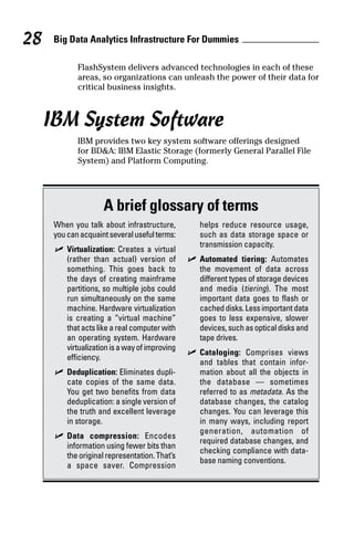 Big Data Analytics Infrastructure For Dummies28
FlashSystem delivers advanced technologies in each of these
areas, so organizations can unleash the power of their data for
critical business insights.
IBM System Software
IBM provides two key system software offerings designed
for BD&A: IBM Elastic Storage (formerly General Parallel File
System) and Platform Computing.
A brief glossary of terms
When you talk about infrastructure,
youcanacquaintseveralusefulterms:
	✓	Virtualization: Creates a virtual
(rather than actual) version of
something. This goes back to
the days of creating mainframe
partitions, so multiple jobs could
run simultaneously on the same
machine. Hardware virtualization
is creating a “virtual machine”
that acts like a real computer with
an operating system. Hardware
virtualizationisawayof­improving
efficiency.
	✓	Deduplication: Eliminates dupli-
cate copies of the same data.
You get two benefits from data
deduplication: a single version of
the truth and excellent leverage
in storage.
	✓	Data compression: Encodes
information using fewer bits than
theoriginalrepresentation.That’s
a space saver. Compression
helps reduce resource usage,
such as data storage space or
transmission capacity.
	✓	Automated tiering: Automates
the movement of data across
­different types of storage devices
and media (tiering). The most
­important data goes to flash or
cacheddisks.Lessimportantdata
goes to less expensive, slower
devices,suchasopticaldisksand
tape drives.
	✓	Cataloging: Comprises views
and tables that contain infor-
mation about all the objects in
the database  —  sometimes
referred to as metadata. As the
database changes, the ­catalog
changes. You can leverage this
in many ways, including report
­generation, automation of
required database changes, and
­checking compliance with data-
base naming conventions.
 