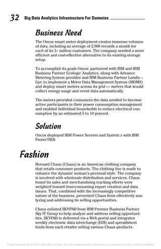 Big Data Analytics Infrastructure For Dummies32
Business Need
The Oncor smart meter deployment creates immense volumes
of data, including an average of 2,900 records a month for
each of its 3+ million customers. The company needed a more
efficient and cost-effective alternative to its existing storage
setup.
To accomplish its goals Oncor, partnered with IBM and IBM
Business Partner Ecologic Analytics, along with Advance
Metering System provider and IBM Business Partner Landis +
Gyr, to implement a Meter Data Management System (MDMS)
and deploy smart meters across its grid — meters that would
collect energy usage and event data automatically.
The meters provided consumers the data needed to become
active participants in their power consumption management
and enabled individual households to reduce electrical con­
sumption by an estimated 5 to 10 percent.
Solution
Oncor deployed IBM Power Servers and System z with IBM
ProtecTIER.
Fashion
Bernard Chaus (Chaus) is an American clothing company
that retails consumer products. The clothing line is made to
enhance the dynamic woman’s personal style. The company
is involved with wholesale distribution and services. Chaus
found its sales and merchandising tracking efforts were
weighted toward time-consuming report creation and data
issues. That, combined with the increasingly competitive
nature of the business, prevented Chaus from effectively ana­
lyzing and addressing its selling opportunities.
Chaus enlisted SKYPAD from IBM Premier Business Partner
Sky IT Group to help analyze and address selling opportuni­
ties. SKYPAD is delivered via a Web portal and integrates
weekly electronic data interchange (EDI) and spreadsheet
feeds from each retailer selling various Chaus products.
These materials are © 2014 John Wiley & Sons, Inc. Any dissemination, distribution, or unauthorized use is strictly prohibited.
 