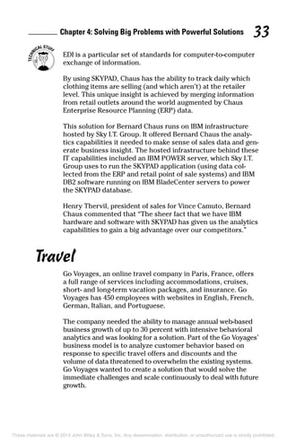 Chapter 4: Solving Big Problems with Powerful Solutions 33
	 EDI is a particular set of standards for computer-to-computer
exchange of information.
By using SKYPAD, Chaus has the ability to track daily which
clothing items are selling (and which aren’t) at the retailer
level. This unique insight is achieved by merging information
from retail outlets around the world augmented by Chaus
Enterprise Resource Planning (ERP) data.
This solution for Bernard Chaus runs on IBM infrastructure
hosted by Sky I.T. Group. It offered Bernard Chaus the analy­
tics capabilities it needed to make sense of sales data and gen­
erate business insight. The hosted infrastructure behind these
IT capabilities included an IBM POWER server, which Sky I.T.
Group uses to run the SKYPAD application (using data col­
lected from the ERP and retail point of sale systems) and IBM
DB2 software running on IBM BladeCenter servers to power
the SKYPAD database.
Henry Thervil, president of sales for Vince Camuto, Bernard
Chaus commented that “The sheer fact that we have IBM
hardware and software with SKYPAD has given us the analytics
capabilities to gain a big advantage over our competitors.”
Travel
Go Voyages, an online travel company in Paris, France, offers
a full range of services including accommodations, cruises,
short- and long-term vacation packages, and insurance. Go
Voyages has 450 employees with websites in English, French,
German, Italian, and Portuguese.
The company needed the ability to manage annual web-based
business growth of up to 30 percent with intensive behavioral
analytics and was looking for a solution. Part of the Go Voyages’
business model is to analyze customer behavior based on
response to specific travel offers and discounts and the
volume of data threatened to overwhelm the existing systems.
Go Voyages wanted to create a solution that would solve the
immediate challenges and scale continuously to deal with future
growth.
These materials are © 2014 John Wiley & Sons, Inc. Any dissemination, distribution, or unauthorized use is strictly prohibited.
 
