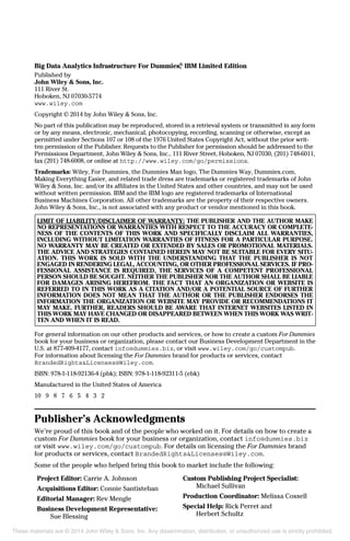 Big Data Analytics Infrastructure For Dummies,®
IBM Limited Edition
Published by
John Wiley & Sons, Inc.
111 River St.
Hoboken, NJ 07030-5774
www.wiley.com
Copyright © 2014 by John Wiley & Sons, Inc.
No part of this publication may be reproduced, stored in a retrieval system or transmitted in any form
or by any means, electronic, mechanical, photocopying, recording, scanning or otherwise, except as
permitted under Sections 107 or 108 of the 1976 United States Copyright Act, without the prior writ-
ten permission of the Publisher. Requests to the Publisher for permission should be addressed to the
Permissions Department, John Wiley & Sons, Inc., 111 River Street, Hoboken, NJ 07030, (201) 748-6011,
fax (201) 748-6008, or online at http://www.wiley.com/go/permissions.
Trademarks: Wiley, For Dummies, the Dummies Man logo, The Dummies Way, Dummies.com,
Making Everything Easier, and related trade dress are trademarks or registered trademarks of John
Wiley & Sons, Inc. and/or its affiliates in the United States and other countries, and may not be used
without written permission. IBM and the IBM logo are registered trademarks of International
Business Machines Corporation. All other trademarks are the property of their respective owners.
John Wiley & Sons, Inc., is not associated with any product or vendor mentioned in this book.
LIMIT OF LIABILITY/DISCLAIMER OF WARRANTY: THE PUBLISHER AND THE AUTHOR MAKE
NO REPRESENTATIONS OR WARRANTIES WITH RESPECT TO THE ACCURACY OR COMPLETE-
NESS OF THE CONTENTS OF THIS WORK AND SPECIFICALLY DISCLAIM ALL WARRANTIES,
INCLUDING WITHOUT LIMITATION WARRANTIES OF FITNESS FOR A PARTICULAR PURPOSE.
NO WARRANTY MAY BE CREATED OR EXTENDED BY SALES OR PROMOTIONAL MATERIALS.
THE ADVICE AND STRATEGIES CONTAINED HEREIN MAY NOT BE SUITABLE FOR EVERY SITU-
ATION. THIS WORK IS SOLD WITH THE UNDERSTANDING THAT THE PUBLISHER IS NOT
ENGAGED IN RENDERING LEGAL, ACCOUNTING, OR OTHER PROFESSIONAL SERVICES. IF PRO-
FESSIONAL ASSISTANCE IS REQUIRED, THE SERVICES OF A COMPETENT PROFESSIONAL
PERSON SHOULD BE SOUGHT. NEITHER THE PUBLISHER NOR THE AUTHOR SHALL BE LIABLE
FOR DAMAGES ARISING HEREFROM. THE FACT THAT AN ORGANIZATION OR WEBSITE IS
REFERRED TO IN THIS WORK AS A CITATION AND/OR A POTENTIAL SOURCE OF FURTHER
INFORMATION DOES NOT MEAN THAT THE AUTHOR OR THE PUBLISHER ENDORSES THE
INFORMATION THE ORGANIZATION OR WEBSITE MAY PROVIDE OR RECOMMENDATIONS IT
MAY MAKE. FURTHER, READERS SHOULD BE AWARE THAT INTERNET WEBSITES LISTED IN
THIS WORK MAY HAVE CHANGED OR DISAPPEARED BETWEEN WHEN THIS WORK WAS WRIT-
TEN AND WHEN IT IS READ.
For general information on our other products and services, or how to create a custom For Dummies
book for your business or organization, please contact our Business Development Department in the
U.S. at 877-409-4177, contact info@dummies.biz, or visit www.wiley.com/go/custompub.
For information about licensing the For Dummies brand for products or services, contact
BrandedRights&Licenses@Wiley.com.
ISBN: 978-1-118-92136-4 (pbk); ISBN: 978-1-118-92311-5 (ebk)
Manufactured in the United States of America
10 9 8 7 6 5 4 3 2
Publisher’s Acknowledgments
We’re proud of this book and of the people who worked on it. For details on how to create a
custom For Dummies book for your business or organization, contact info@dummies.biz
or visit www.wiley.com/go/custompub. For details on licensing the For Dummies brand
for products or services, contact BrandedRights&Licenses@Wiley.com.
Some of the people who helped bring this book to market include the following:
Project Editor: Carrie A. Johnson
Acquisitions Editor: Connie Santisteban
Editorial Manager: Rev Mengle
Business Development Representative:
Sue Blessing
Custom Publishing Project Specialist:
Michael Sullivan
Production Coordinator: Melissa Cossell
Special Help: Rick Perret and
Herbert Schultz
These materials are © 2014 John Wiley & Sons, Inc. Any dissemination, distribution, or unauthorized use is strictly prohibited.
 
