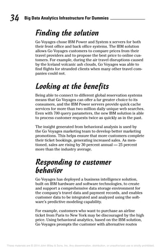Big Data Analytics Infrastructure For Dummies34
Finding the solution
Go Voyages chose IBM Power and System x servers for both
their front office and back office systems. The IBM solution
allows Go Voyages customers to compare prices from their
travel providers and to propose the best price to online cus­
tomers. For example, during the air travel disruptions caused
by the Iceland volcanic ash clouds, Go Voyages was able to
find flights for stranded clients when many other travel com­
panies could not.
Looking at the benefits
Being able to connect to different global reservation systems
means that Go Voyages can offer a far greater choice to its
consumers, and the IBM Power servers provide quick cache
services for more than two million daily unique web searches.
Even with 700 query parameters, the new IBM solution is able
to process customer requests twice as quickly as in the past.
The insight generated from behavioral analysis is used by
the Go Voyages marketing team to develop better marketing
promotions. This helps ensure that more customers complete
their ticket bookings, generating increased sales. As men­
tioned, sales are rising by 30 percent annual — 25 percent
more than the industry average.
Responding to customer
behavior
Go Voyages has deployed a business intelligence solution,
built on IBM hardware and software technologies, to create
and support a comprehensive data storage environment for
the company’s travel data and payment records, and enables
customer data to be integrated and analyzed using the soft­
ware’s predictive modeling capability.
For example, customers who want to purchase an airline
ticket from Paris to New York may be discouraged by the high
price. Using behavioral analytics, based on the IBM solution,
Go Voyages prompts the customer with alternative routes
These materials are © 2014 John Wiley & Sons, Inc. Any dissemination, distribution, or unauthorized use is strictly prohibited.
 