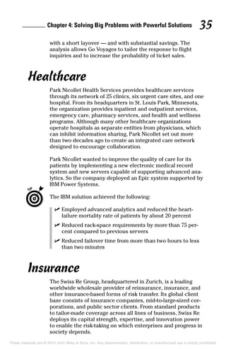 Chapter 4: Solving Big Problems with Powerful Solutions 35
with a short layover — and with substantial savings. The
analysis allows Go Voyages to tailor the response to flight
inquiries and to increase the probability of ticket sales.
Healthcare
Park Nicollet Health Services provides healthcare services
through its network of 25 clinics, six urgent care sites, and one
hospital. From its headquarters in St. Louis Park, Minnesota,
the organization provides inpatient and outpatient services,
emergency care, pharmacy services, and health and wellness
programs. Although many other healthcare organizations
operate hospitals as separate entities from physicians, which
can inhibit information sharing, Park Nicollet set out more
than two decades ago to create an integrated care network
designed to encourage collaboration.
Park Nicollet wanted to improve the quality of care for its
patients by implementing a new electronic medical record
system and new servers capable of supporting advanced ana­
lytics. So the company deployed an Epic system supported by
IBM Power Systems.
	 The IBM solution achieved the following:
	 ✓	Employed advanced analytics and reduced the heart-
failure mortality rate of patients by about 20 percent
	 ✓	Reduced rack-space requirements by more than 75 per­
cent compared to previous servers
	 ✓	Reduced failover time from more than two hours to less
than two minutes
Insurance
The Swiss Re Group, headquartered in Zurich, is a leading
worldwide wholesale provider of reinsurance, insurance, and
other insurance-based forms of risk transfer. Its global client
base consists of insurance companies, mid-to-large-sized cor­
porations, and public sector clients. From standard products
to tailor-made coverage across all lines of business, Swiss Re
deploys its capital strength, expertise, and innovation power
to enable the risk-taking on which enterprises and progress in
society depends.
These materials are © 2014 John Wiley & Sons, Inc. Any dissemination, distribution, or unauthorized use is strictly prohibited.
 