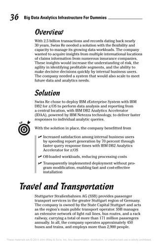 Big Data Analytics Infrastructure For Dummies36
Overview
With 2.5 billion transactions and records dating back nearly
30 years, Swiss Re needed a solution with the flexibility and
capacity to manage its growing data workloads. The company
wanted to acquire insights from multiple international locations
of claims information from numerous insurance companies.
These insights would increase the understanding of risk, the
agility in identifying profitable segments, and the ability to
make decisive decisions quickly by internal business users.
The company needed a system that would also scale to meet
future data and analytics needs.
Solution
Swiss Re chose to deploy IBM zEnterprise System with IBM
DB2 for z/OS to perform data analysis and reporting from
a central location, with IBM DB2 Analytics Accelerator
(IDAA), powered by IBM Netezza technology, to deliver faster
responses to individual analytic queries.
	 With the solution in place, the company benefitted from
	 ✓	Increased satisfaction among internal business users
by speeding report generation by 70 percent through
faster query response times with IBM DB2 Analytics
Accelerator for z/OS
	 ✓	Off-loaded workloads, reducing processing costs
	 ✓	Transparently implemented deployment without pro­
gram modification, enabling fast and cost-effective
installation
Travel and Transportation
Stuttgarter Straßenbahnen AG (SSB) provides passenger
transport services in the greater Stuttgart region of Germany.
The company is owned by the State Capital Stuttgart and acts
as the region’s main public transport operator. SSB manages
an extensive network of light rail lines, bus routes, and a rack
railway, carrying a total of more than 171 million passengers
annually. In all, the company operates approximately 450
buses and trains, and employs more than 2,900 people.
These materials are © 2014 John Wiley & Sons, Inc. Any dissemination, distribution, or unauthorized use is strictly prohibited.
 