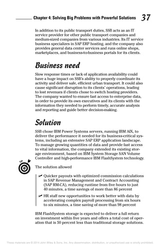 Chapter 4: Solving Big Problems with Powerful Solutions 37
In addition to its public transport duties, SSB acts as an IT
service provider for other public transport companies and
medium-sized companies from various industries. Its IT service
business specializes in SAP ERP hosting, and the company also
provides general data center services and runs online shops,
marketplaces, and business-to-business portals for its clients.
Business need
Slow response times or lack of application availability could
have a huge impact on SSB’s ability to properly coordinate its
activity and deliver safe, efficient urban transport. It could also
cause significant disruption to its clients’ operations, leading
to lost revenues if clients chose to switch hosting providers.
The company wanted to ensure fast access to enterprise data,
in order to provide its own executives and its clients with the
information they needed to perform timely, accurate analysis
and reporting and guide better decision-making.
Solution
SSB chose IBM Power Systems servers, running IBM AIX, to
deliver the performance it needed for its business-critical sys­
tems, including an extensive SAP ERP application landscape.
To manage growing quantities of data and provide fast access
to vital information, the company extended its existing stor­
age environment, based on IBM System Storage SAN Volume
Controller and high-performance IBM FlashSystem technology.
	 The solution allowed
	 ✓	Quicker payouts with optimized commission calculations
in SAP Revenue Management and Contract Accounting
(SAP RM-CA), reducing runtime from five hours to just
40 minutes, a time savings of more than 86 percent
	 ✓	HR staff new opportunities to work better with data by
accelerating complex payroll processing from six hours
to six minutes, a time saving of more than 98 percent
IBM FlashSystem storage is expected to deliver a full return
on investment within five years and offers a total cost of oper­
ation that is 50 percent less than traditional storage solutions.
These materials are © 2014 John Wiley & Sons, Inc. Any dissemination, distribution, or unauthorized use is strictly prohibited.
 