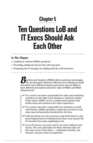 Chapter 5
TenQuestionsLoBand
IT ExecsShouldAsk
Each Other
In This Chapter
▶	Looking at common BD&A questions
▶	Providing additional info for the LoB executive
▶	Preparing the IT manager for talking with the LoB executive
Big Data and Analytics (BD&A) offers numerous advantages
for an enterprise. However, different Line of Business (LoB)
executives have different business processes and are likely to
have different perceptions about the value of BD&A and BD&A
infrastructure:
	 ✓	To a senior executive responsible for sales and marketing
(whether it’s the light truck division or domestic airline
ticket sales), BD&A can be a nimble trend spotter that
builds sales and enhances the client experience.
	 ✓	To a senior executive responsible for national or world-
wide finance, BD&A provides a rapid view of what is and
what may be financially beneficial for the firm.
	 ✓	LoB executives are cost conscious, and when there’s a pro-
posed improvement in infrastructure that costs money, the
IT executive has some explaining to do.
	 ✓	As an IT person, you may need to do some selling to get
buy-in. The core principles for these internal sales are
the same as for client sales — emphasize benefits, not
features, and put costs in proportion.
These materials are © 2014 John Wiley & Sons, Inc. Any dissemination, distribution, or unauthorized use is strictly prohibited.
 