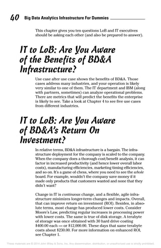 Big Data Analytics Infrastructure For Dummies40
This chapter gives you ten questions LoB and IT executives
should be asking each other (and also be prepared to answer).
IT to LoB: Are You Aware
of the Benefits of BD&A
Infrastructure?
Use case after use case shows the benefits of BD&A. Those
cases address many industries, and your operation is likely
very similar to one of them. The IT department and IBM (along
with partners, sometimes) can analyze operational problems.
There are metrics that will predict the benefits the enterprise
is likely to see. Take a look at Chapter 4 to see five use cases
from different industries.
IT to LoB: Are You Aware
of BD&A’s Return On
Investment?
In relative terms, BD&A infrastructure is a bargain. The infra­
structure deployment for the company is scaled to the company.
When the company does a thorough cost/benefit analysis, it can
factor in increased productivity (and hence lower overall labor
costs), manufacturing efficiencies, marketing timing efficiencies,
and so on. It’s a game of chess, where you need to see the whole
board. For example, wouldn’t the company save money if it
made only products that customers wanted and none that they
didn’t want?
Change in IT is continuous change, and a flexible, agile infra-
structure minimizes longer-term changes and impacts. Overall,
that can improve return on investment (ROI). Besides, in abso-
lute terms, most change has produced lower costs. Consider
Moore’s Law, predicting regular increases in processing power
with lower costs. The same is true of disk storage. A terabyte
of storage was once obtained with 30 hard drive costing
$400.00 each — or $12,000.00. These days that same terabyte
costs about $230.00. For more information on enhanced ROI,
see Chapter 1.
These materials are © 2014 John Wiley & Sons, Inc. Any dissemination, distribution, or unauthorized use is strictly prohibited.
 