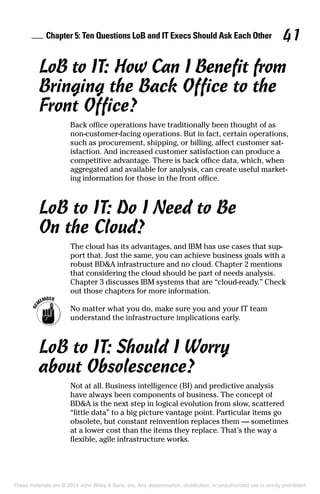 Chapter 5: Ten Questions LoB and IT Execs Should Ask Each Other 41
LoB to IT: How Can I Benefit from
Bringing the Back Office to the
Front Office?
Back office operations have traditionally been thought of as
non-customer-facing operations. But in fact, certain operations,
such as procurement, shipping, or billing, affect customer sat-
isfaction. And increased customer satisfaction can produce a
competitive advantage. There is back office data, which, when
aggregated and available for analysis, can create useful market-
ing information for those in the front office.
LoB to IT: Do I Need to Be
On the Cloud?
The cloud has its advantages, and IBM has use cases that sup-
port that. Just the same, you can achieve business goals with a
robust BD&A infrastructure and no cloud. Chapter 2 mentions
that considering the cloud should be part of needs analysis.
Chapter 3 discusses IBM systems that are “cloud-ready.” Check
out those chapters for more information.
	 No matter what you do, make sure you and your IT team
understand the infrastructure implications early.
LoB to IT: Should I Worry
about Obsolescence?
Not at all. Business intelligence (BI) and predictive analysis
have always been components of business. The concept of
BD&A is the next step in logical evolution from slow, scattered
“little data” to a big picture vantage point. Particular items go
obsolete, but constant reinvention replaces them — sometimes
at a lower cost than the items they replace. That’s the way a
flexible, agile infrastructure works.
These materials are © 2014 John Wiley & Sons, Inc. Any dissemination, distribution, or unauthorized use is strictly prohibited.
 