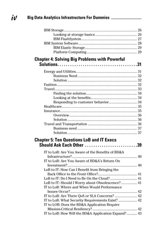 Big Data Analytics Infrastructure For Dummiesiv
IBM Storage................................................................................ 26
Looking at storage basics.............................................. 26
IBM FlashSystem............................................................. 27
IBM System Software................................................................ 28
IBM Elastic Storage......................................................... 29
Platform Computing....................................................... 29
Chapter 4: Solving Big Problems with Powerful
Solutions. .  .  .  .  .  .  .  .  .  .  .  .  .  .  .  .  .  .  .  .  .  .  .  .  .  .  .  .  .  .  .  .  .  .  .  .  . 31
Energy and Utilities.................................................................. 31
Business Need................................................................. 32
Solution............................................................................ 32
Fashion....................................................................................... 32
Travel......................................................................................... 33
Finding the solution........................................................ 34
Looking at the benefits.................................................. 34
Responding to customer behavior............................... 34
Healthcare.................................................................................. 35
Insurance................................................................................... 35
Overview.......................................................................... 36
Solution............................................................................ 36
Travel and Transportation...................................................... 36
Business need................................................................. 37
Solution............................................................................ 37
Chapter 5: Ten Questions LoB and IT Execs
Should Ask Each Other .  .  .  .  .  .  .  .  .  .  .  .  .  .  .  .  .  .  .  .  .  .  .  .  . 39
IT to LoB: Are You Aware of the Benefits of BD&A
Infrastructure?....................................................................... 40
IT to LoB: Are You Aware of BD&A’s Return On
Investment?............................................................................ 40
LoB to IT: How Can I Benefit from Bringing the 
Back Office to the Front Office?........................................... 41
LoB to IT: Do I Need to Be On the Cloud?.............................. 41
LoB to IT: Should I Worry about Obsolescence?.................. 41
IT to LoB: Where and When Would Performance
Issues Occur?......................................................................... 42
IT to LoB: Are There QoS or SLA Concerns?......................... 42
IT to LoB: What Security Requirements Exist?..................... 42
IT to LOB: Does the BD&A Application Require
Mission-Critical Resiliency?................................................. 42
IT to LoB: How Will the BD&A Application Expand?............ 43
 
