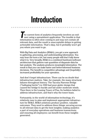 Introduction
The current form of analytics frequently involves an end-
user using a spreadsheet application. The trouble is that
information is often slow coming in and may not contain all
relevant data, and the result is unacceptable delays in getting
actionable information. That’s okay, but it probably won’t get
you where you want to go.
With Big Data and Analytics (BD&A), you get a new approach
to gathering, processing, and understanding information. You
may hear the term a lot, but many people still don’t fully know
what it is. Very broadly, BD&A is a combined hardware/software
architecture that gathers vast quantities of disparate data for
fast analysis. The analysis produces meaningful information. The
result is that you can make faster and better-informed business
decisions. The benefit is competitive advantage and (hopefully)
increased profitability for your operation.
And don’t forget infrastructure. There can be no doubt that
infrastructure matters. Take, for example, the many structural
failures throughout history: The Tacoma Narrows Bridge
(“Galloping Gertie”) in 1940 had poor girder design that
caused the bridge to buckle and fail under moderate winds.
Then there is the Leaning Tower of Pisa. Its builders failed to
address infrastructure, and that’s why the tower leans.
Fortunately, in the world of information technology, it’s
relatively easy to plan and implement appropriate infrastruc-
ture for BD&A. BD&A solutions produce positive, valuable
outcomes. They need to address three things: securing access
to all relevant data to get the best insights; making analytics
a part of everyday operations and business transactions;
and ensuring all employees can benefit from these insights
generated.
These materials are © 2014 John Wiley & Sons, Inc. Any dissemination, distribution, or unauthorized use is strictly prohibited.
 