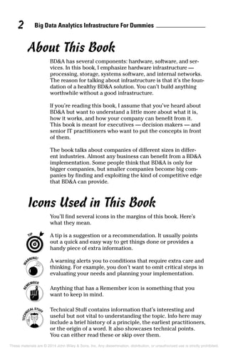 Big Data Analytics Infrastructure For Dummies2
About This Book
BD&A has several components: hardware, software, and ser-
vices. In this book, I emphasize hardware infrastructure —
processing, storage, systems software, and internal networks.
The reason for talking about infrastructure is that it’s the foun-
dation of a healthy BD&A solution. You can’t build anything
worthwhile without a good infrastructure.
If you’re reading this book, I assume that you’ve heard about
BD&A but want to understand a little more about what it is,
how it works, and how your company can benefit from it.
This book is meant for executives — decision makers — and
senior IT practitioners who want to put the concepts in front
of them.
The book talks about companies of different sizes in differ-
ent industries. Almost any business can benefit from a BD&A
implementation. Some people think that BD&A is only for
bigger companies, but smaller companies become big com-
panies by finding and exploiting the kind of competitive edge
that BD&A can provide.
Icons Used in This Book
You’ll find several icons in the margins of this book. Here’s
what they mean.
	 A tip is a suggestion or a recommendation. It usually points
out a quick and easy way to get things done or provides a
handy piece of extra information.
	 A warning alerts you to conditions that require extra care and
thinking. For example, you don’t want to omit critical steps in
evaluating your needs and planning your implementation.
	 Anything that has a Remember icon is something that you
want to keep in mind.
	 Technical Stuff contains information that’s interesting and
useful but not vital to understanding the topic. Info here may
include a brief history of a principle, the earliest practitioners,
or the origin of a word. It also showcases technical points.
You can either read these or skip over them.
These materials are © 2014 John Wiley & Sons, Inc. Any dissemination, distribution, or unauthorized use is strictly prohibited.
 