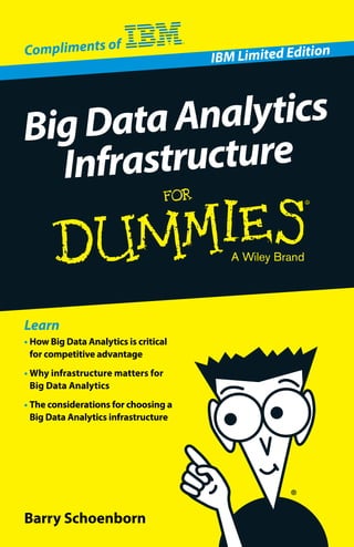 Open the book and find:
•	How Big Data Analytics is
changing business
•	Why infrastructure matters
•	How to choose the right
infrastructure
Go to Dummies.com®
for videos, step-by-step examples,
how-toarticles,ortoshop!
Big Data Analytics is a critical tool to gain
competitive advantage and to attract and
retain happy customers. But simply deploying
a software package isn’t enough. Infrastructure
matters for Big Data Analytics. This friendly book
explains the value of infrastructure and how to
choose what’s right for your business.
•	Big Data Analytics is a game-changer —
your competitive advantage depends on it
•	Infrastructure matters for Big Data
Analytics — don’t leave it for last in your
planning process
•	IBM offers a broad portfolio of solutions —
see what meets your infrastructure needs
•	Big Data Analytics is deployed 	
cross-industry — learn how companies
have succeeded with the right infrastructure
Deploy an infrastructure that
meets your business challenges
ISBN 978-1-118-92136-4
Part #: XBM03004USEN-00
Notforresale Barry Schoenborn
•	How Big Data Analytics is critical
for competitive advantage
•	Why infrastructure matters for
Big Data Analytics
•	The considerations for choosing a
Big Data Analytics infrastructure
Learn
IBM Limited Edition
BigDataAnalytics	
Infrastructure
Compliments of
 