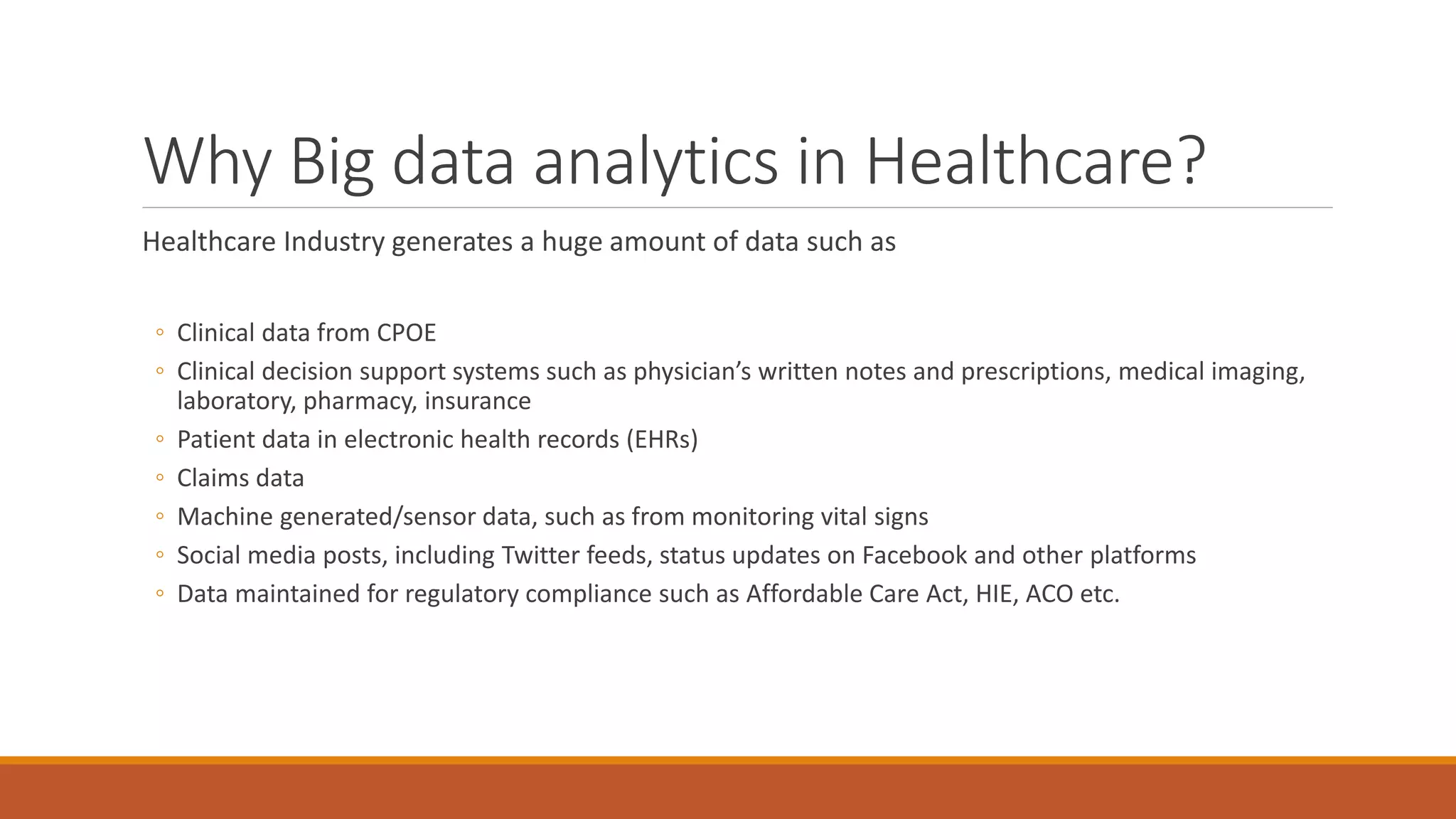 Why Big data analytics in Healthcare? 
Healthcare Industry generates a huge amount of data such as 
◦ Clinical data from CPOE 
◦ Clinical decision support systems such as physician’s written notes and prescriptions, medical imaging, 
laboratory, pharmacy, insurance 
◦ Patient data in electronic health records (EHRs) 
◦ Claims data 
◦ Machine generated/sensor data, such as from monitoring vital signs 
◦ Social media posts, including Twitter feeds, status updates on Facebook and other platforms 
◦ Data maintained for regulatory compliance such as Affordable Care Act, HIE, ACO etc. 
 
